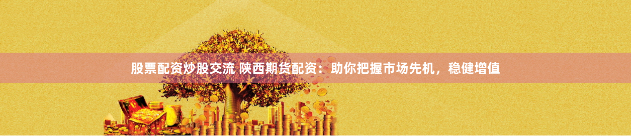 股票配资炒股交流 陕西期货配资：助你把握市场先机，稳健增值