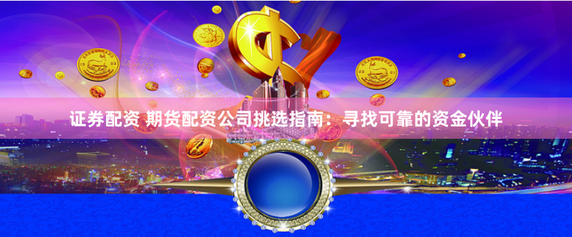 证券配资 期货配资公司挑选指南：寻找可靠的资金伙伴