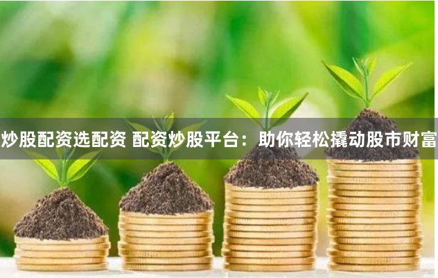 炒股配资选配资 配资炒股平台：助你轻松撬动股市财富