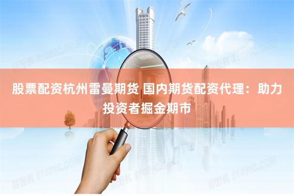 股票配资杭州雷曼期货 国内期货配资代理：助力投资者掘金期市