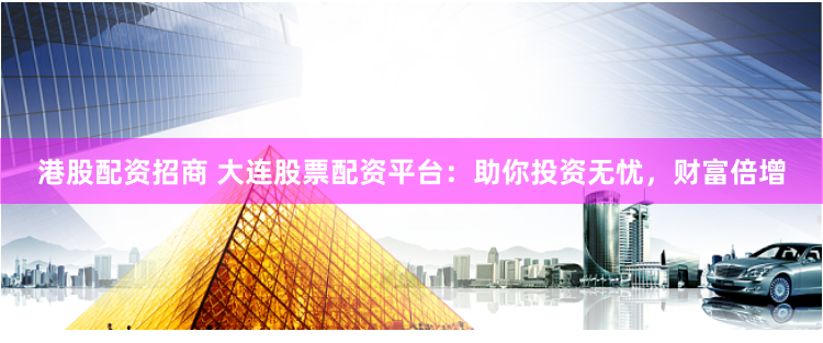 港股配资招商 大连股票配资平台：助你投资无忧，财富倍增