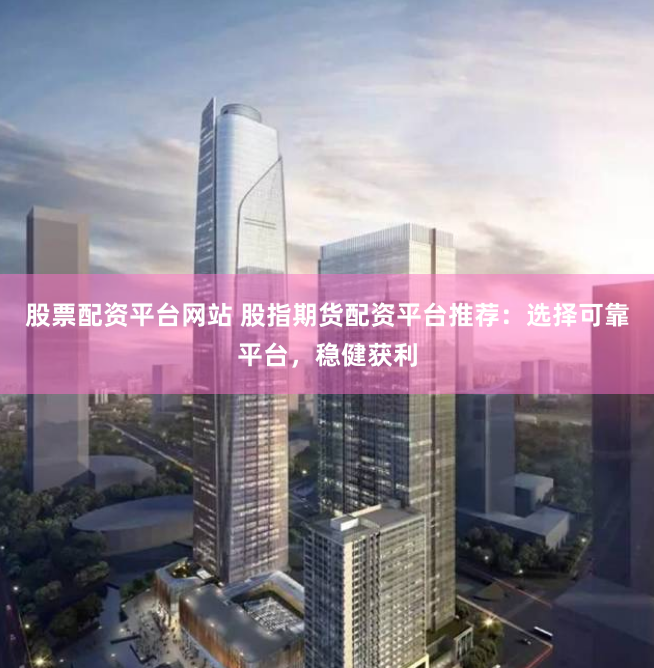 股票配资平台网站 股指期货配资平台推荐：选择可靠平台，稳健获利