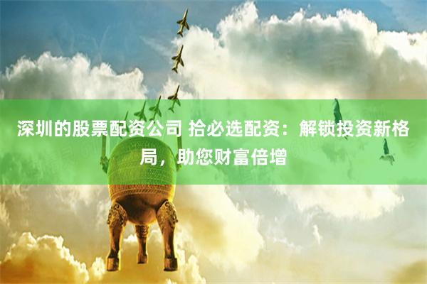 深圳的股票配资公司 拾必选配资：解锁投资新格局，助您财富倍增