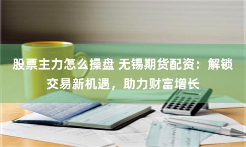 股票主力怎么操盘 无锡期货配资：解锁交易新机遇，助力财富增长