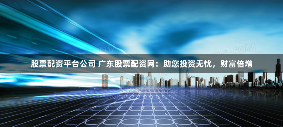 股票配资平台公司 广东股票配资网：助您投资无忧，财富倍增