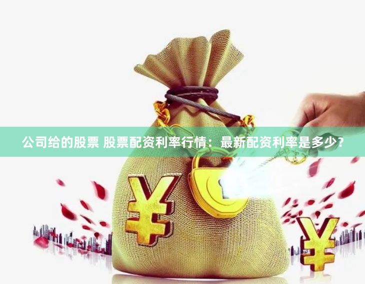 公司给的股票 股票配资利率行情：最新配资利率是多少？