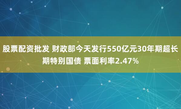 股票配资批发 财政部今天发行550亿元30年期超长期特别国债 票面利率2.47%