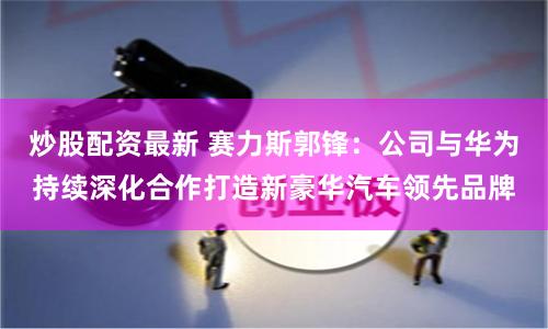 炒股配资最新 赛力斯郭锋：公司与华为持续深化合作打造新豪华汽车领先品牌