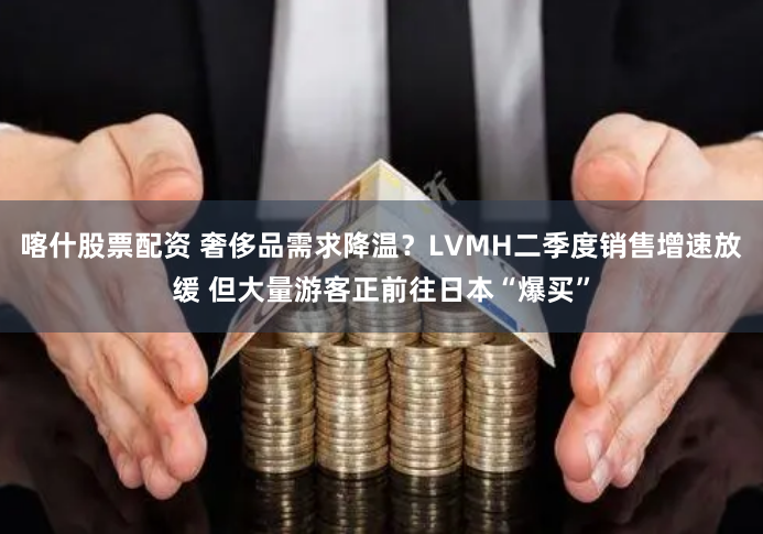 喀什股票配资 奢侈品需求降温？LVMH二季度销售增速放缓 但大量游客正前往日本“爆买”