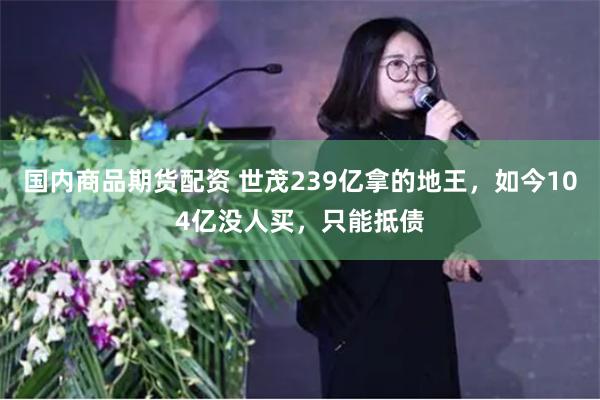 国内商品期货配资 世茂239亿拿的地王，如今104亿没人买，只能抵债