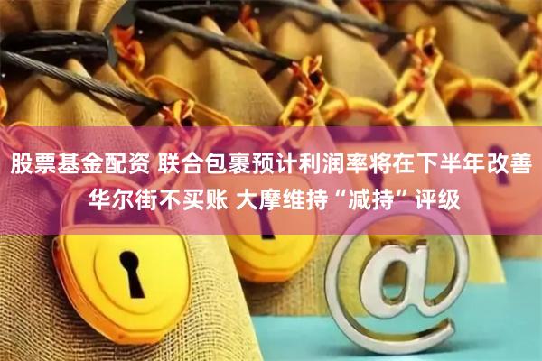 股票基金配资 联合包裹预计利润率将在下半年改善 华尔街不买账 大摩维持“减持”评级