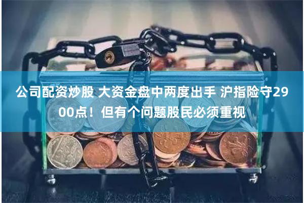 公司配资炒股 大资金盘中两度出手 沪指险守2900点！但有个问题股民必须重视