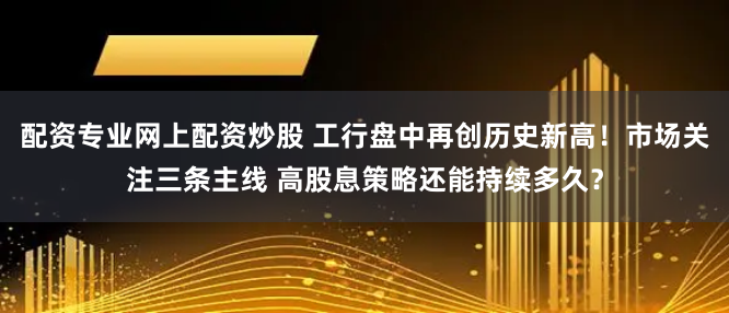 配资专业网上配资炒股 工行盘中再创历史新高！市场关注三条主线 高股息策略还能持续多久？