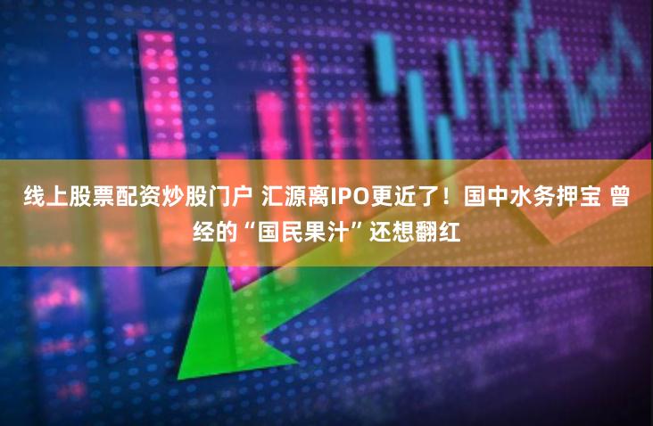 线上股票配资炒股门户 汇源离IPO更近了！国中水务押宝 曾经的“国民果汁”还想翻红