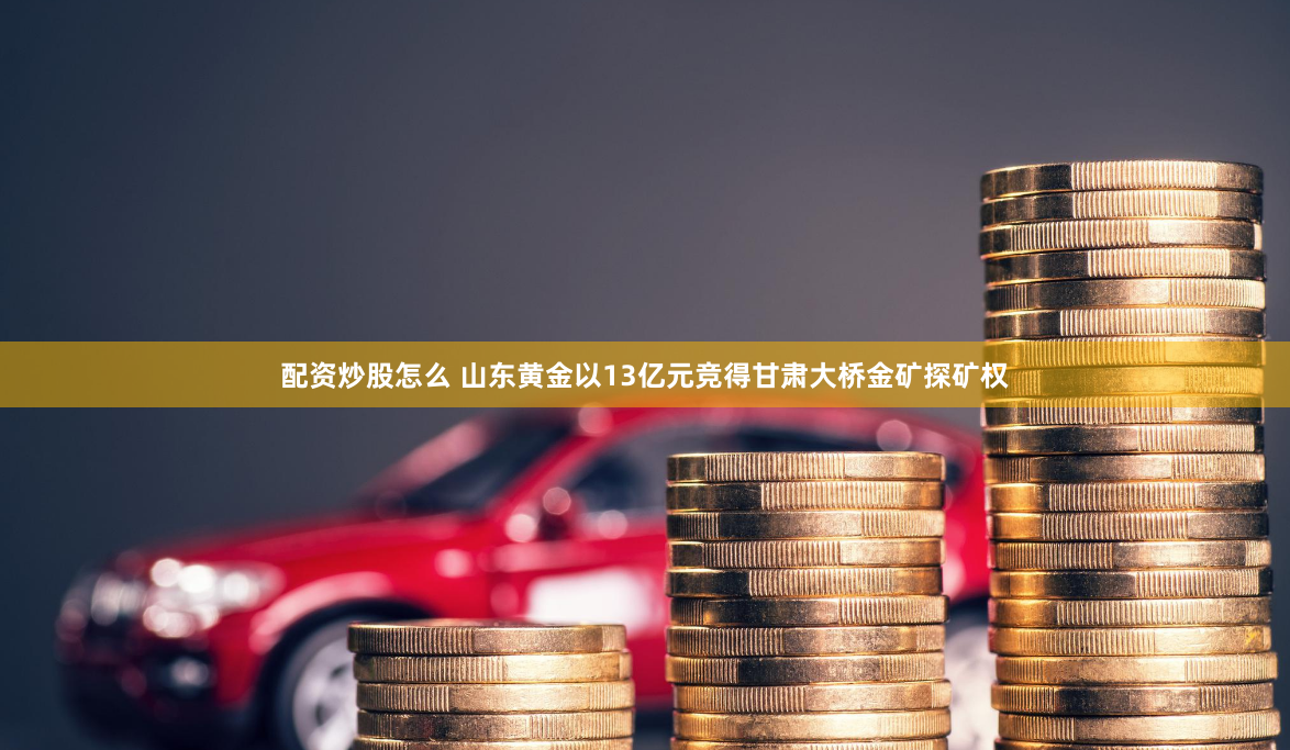 配资炒股怎么 山东黄金以13亿元竞得甘肃大桥金矿探矿权