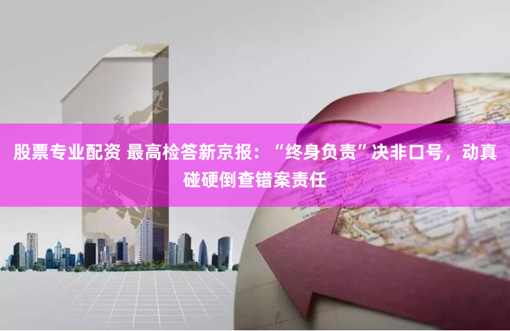 股票专业配资 最高检答新京报：“终身负责”决非口号，动真碰硬倒查错案责任