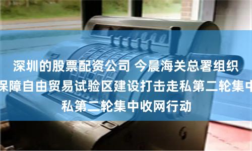 深圳的股票配资公司 今晨海关总署组织开展服务保障自由贸易试验区建设打击走私第二轮集中收网行动