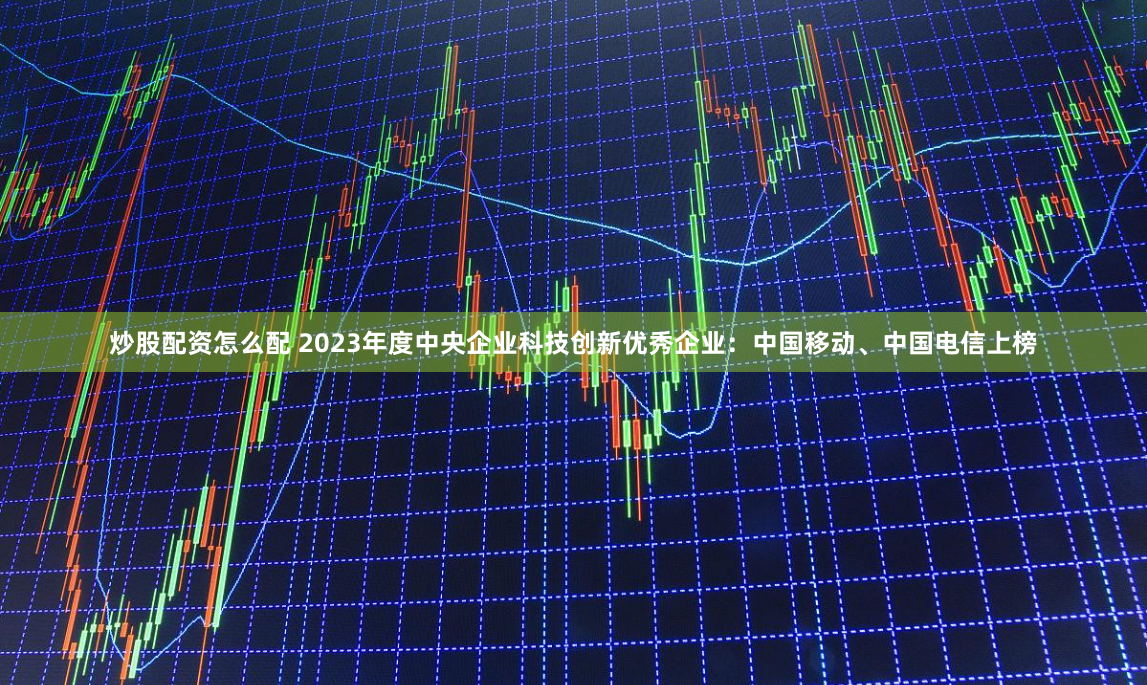 炒股配资怎么配 2023年度中央企业科技创新优秀企业：中国移动、中国电信上榜