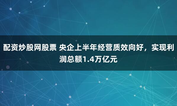 配资炒股网股票 央企上半年经营质效向好，实现利润总额1.4万亿元