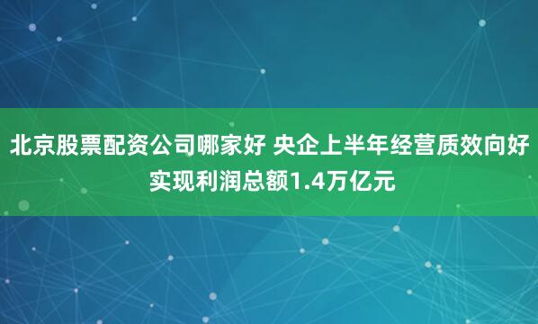 北京股票配资公司哪家好 央企上半年经营质效向好 实现利润总额1.4万亿元