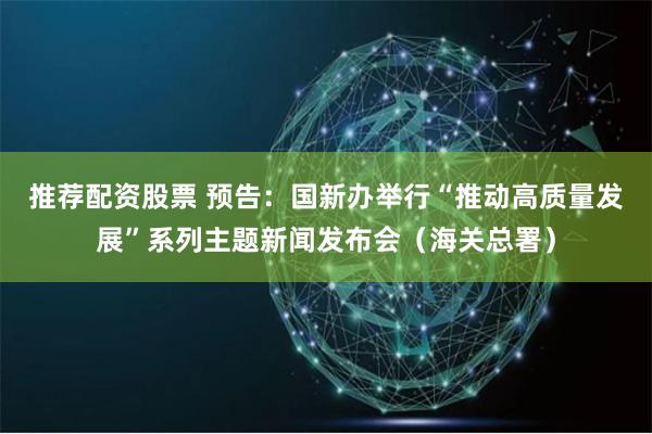 推荐配资股票 预告：国新办举行“推动高质量发展”系列主题新闻发布会（海关总署）