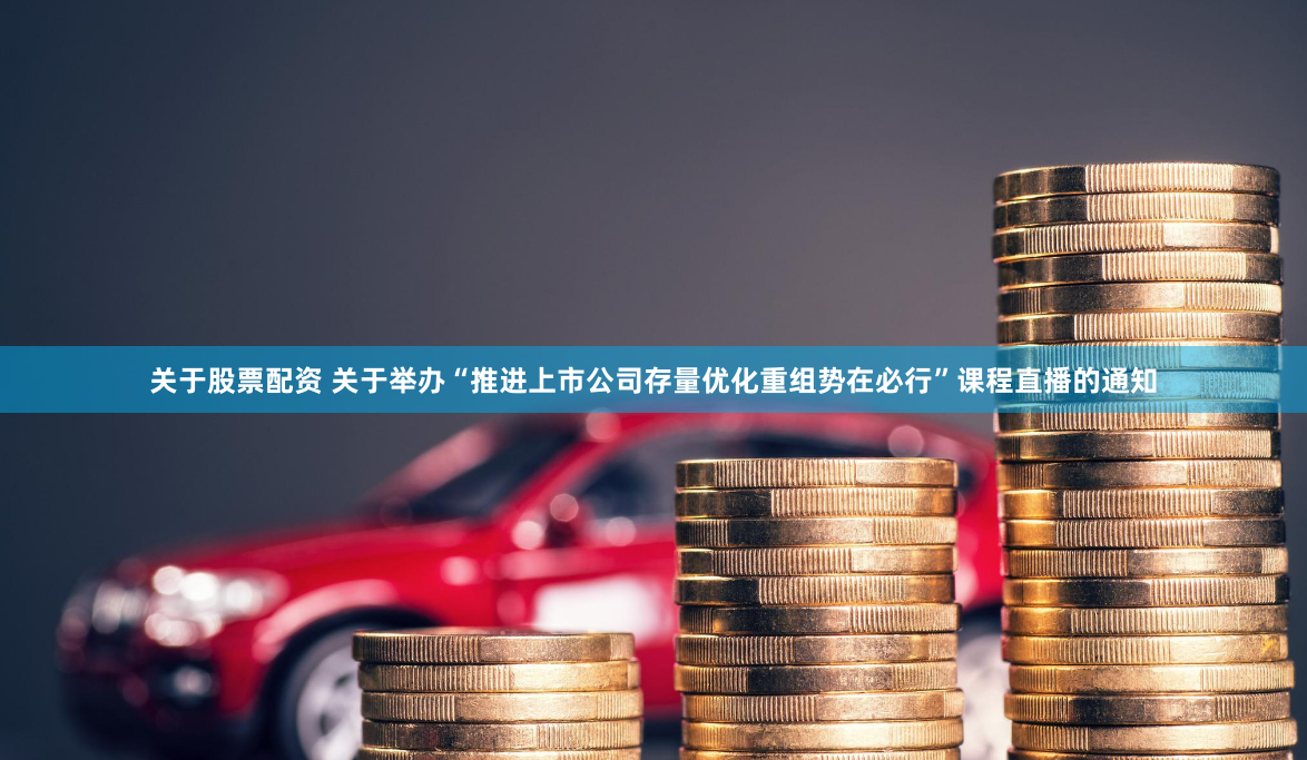 关于股票配资 关于举办“推进上市公司存量优化重组势在必行”课程直播的通知