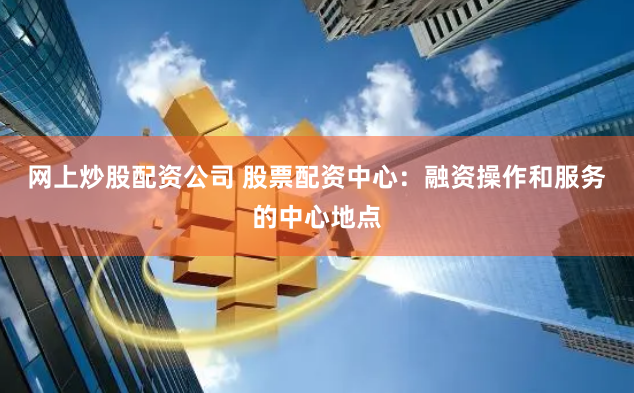网上炒股配资公司 股票配资中心：融资操作和服务的中心地点