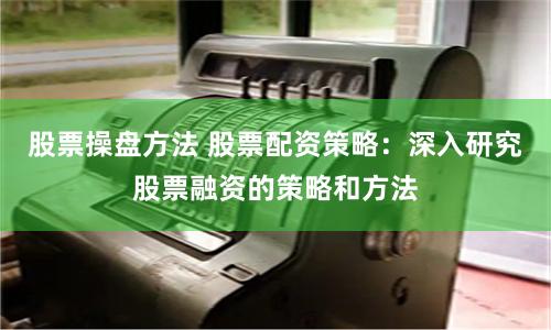 股票操盘方法 股票配资策略：深入研究股票融资的策略和方法