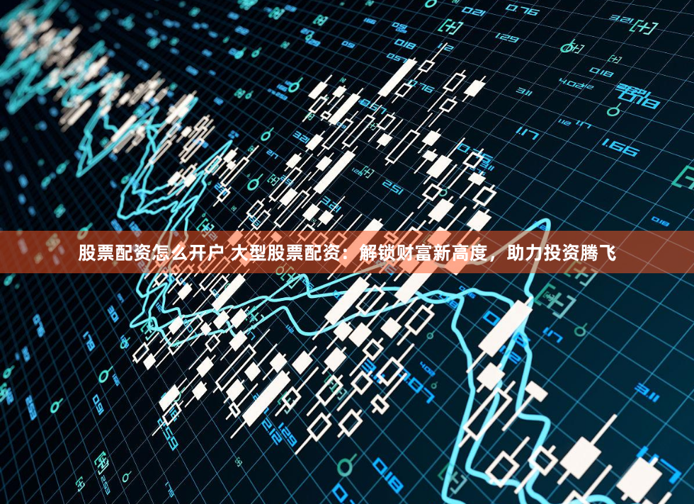 股票配资怎么开户 大型股票配资：解锁财富新高度，助力投资腾飞