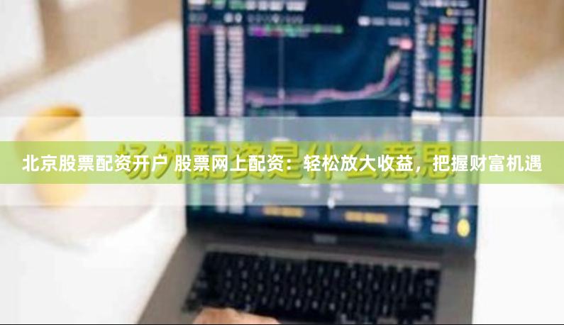 北京股票配资开户 股票网上配资：轻松放大收益，把握财富机遇