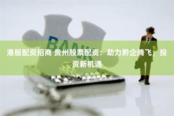 港股配资招商 贵州股票配资：助力黔企腾飞，投资新机遇