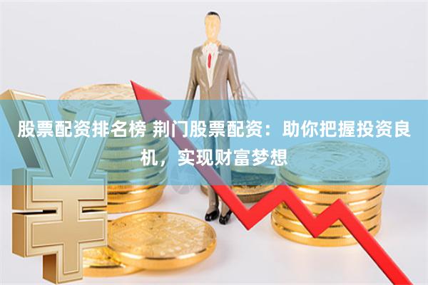 股票配资排名榜 荆门股票配资：助你把握投资良机，实现财富梦想