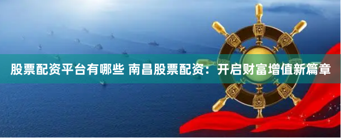 股票配资平台有哪些 南昌股票配资：开启财富增值新篇章