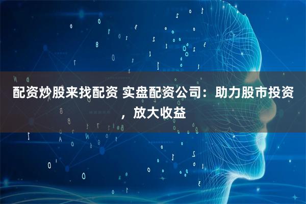 配资炒股来找配资 实盘配资公司:助力股市投资,放大收益