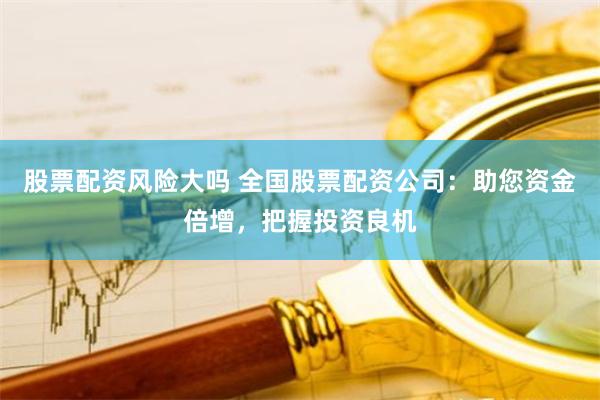 股票配资风险大吗 全国股票配资公司：助您资金倍增，把握投资良机