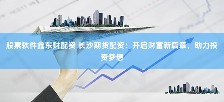 股票软件鑫东财配资 长沙期货配资：开启财富新篇章，助力投资梦想