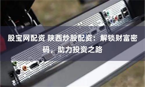 股宝网配资 陕西炒股配资：解锁财富密码，助力投资之路