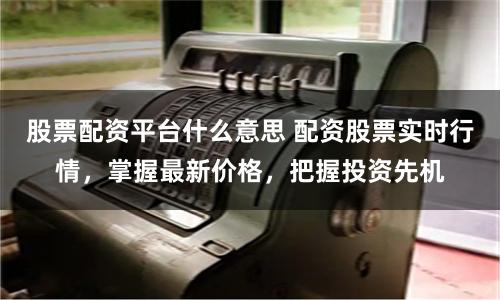 股票配资平台什么意思 配资股票实时行情，掌握最新价格，把握投资先机