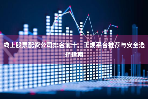 线上股票配资公司排名前十，正规平台推荐与安全选择指南